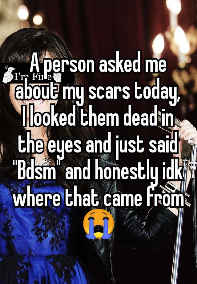 A person asked me about my scars today, I looked them dead in the eyes and just said "Bdsm" and honestly idk where that came from 😭