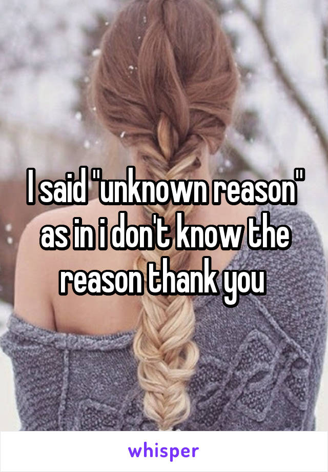 I said "unknown reason" as in i don't know the reason thank you 