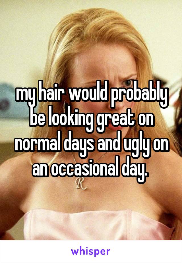 my hair would probably be looking great on normal days and ugly on an occasional day. 