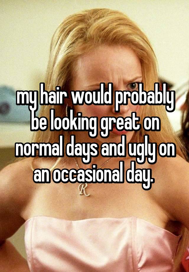 my hair would probably be looking great on normal days and ugly on an occasional day. 