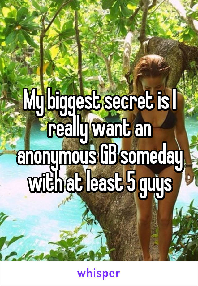 My biggest secret is I really want an anonymous GB someday with at least 5 guys