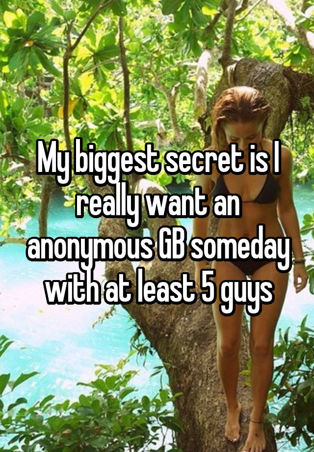 My biggest secret is I really want an anonymous GB someday with at least 5 guys