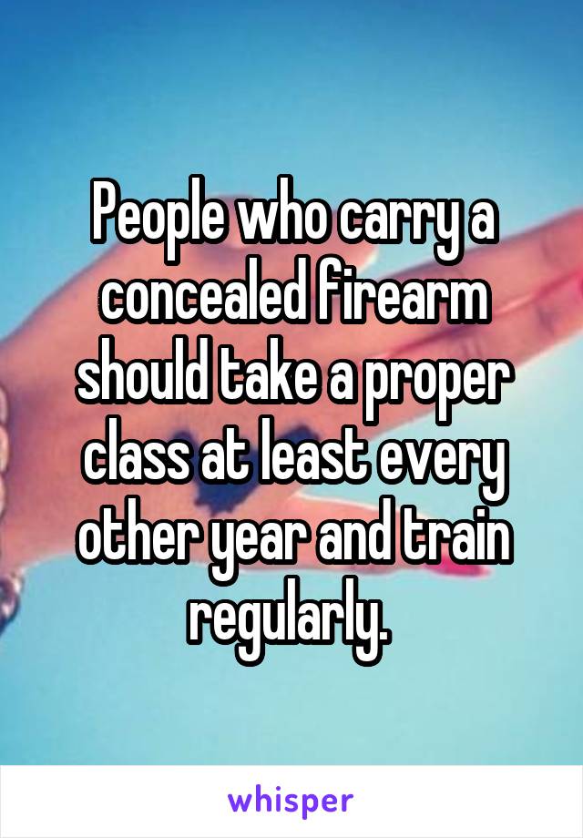 People who carry a concealed firearm should take a proper class at least every other year and train regularly. 