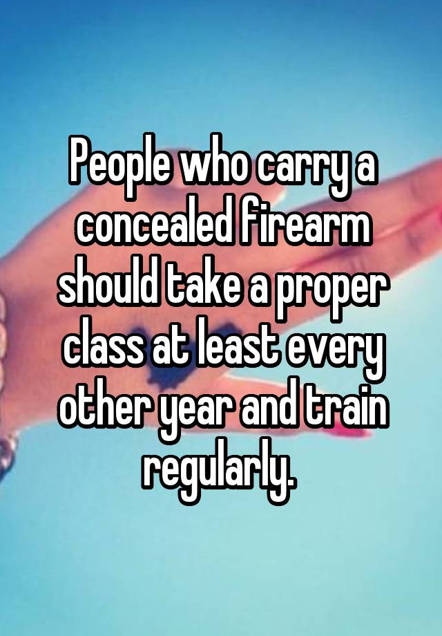 People who carry a concealed firearm should take a proper class at least every other year and train regularly. 