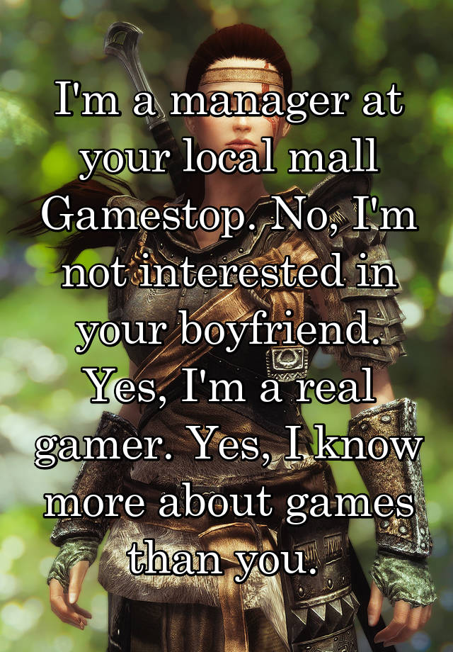 I'm a manager at your local mall Gamestop. No, I'm not interested in your boyfriend. Yes, I'm a real gamer. Yes, I know more about games than you. 