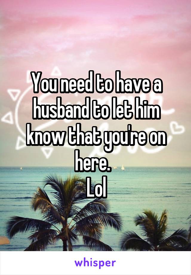 You need to have a husband to let him know that you're on here.  
Lol