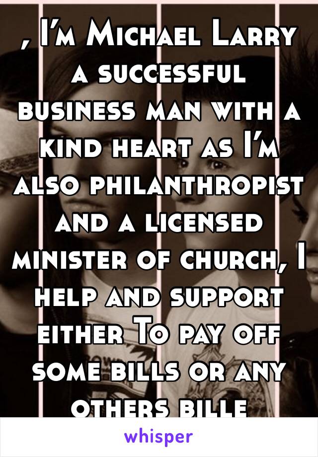 , I’m Michael Larry a successful business man with a kind heart as I’m also philanthropist and a licensed minister of church, I help and support either To pay off some bills or any others bille