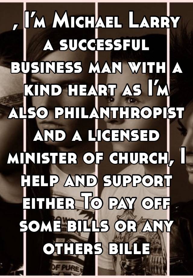 , I’m Michael Larry a successful business man with a kind heart as I’m also philanthropist and a licensed minister of church, I help and support either To pay off some bills or any others bille