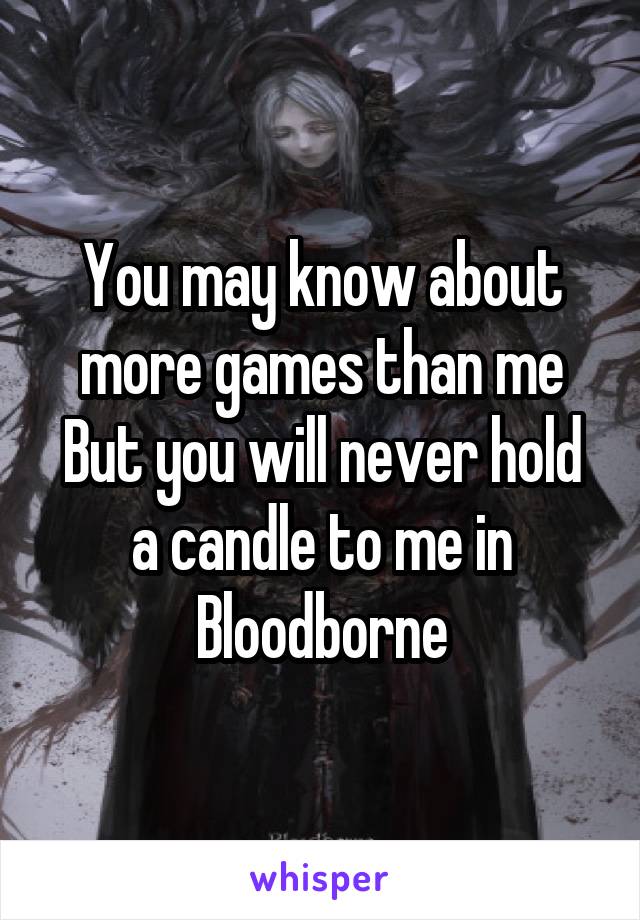 You may know about more games than me
But you will never hold a candle to me in Bloodborne