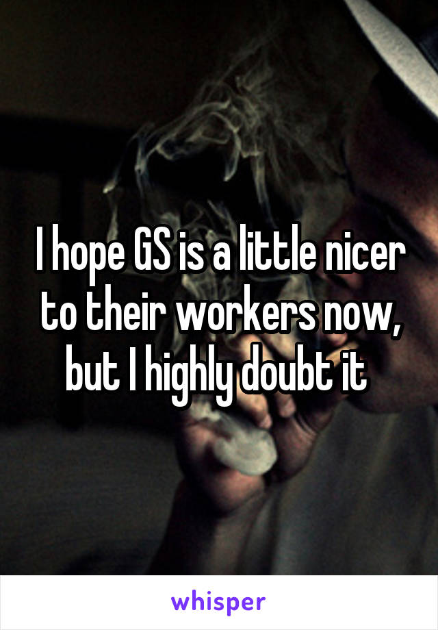 I hope GS is a little nicer to their workers now, but I highly doubt it 