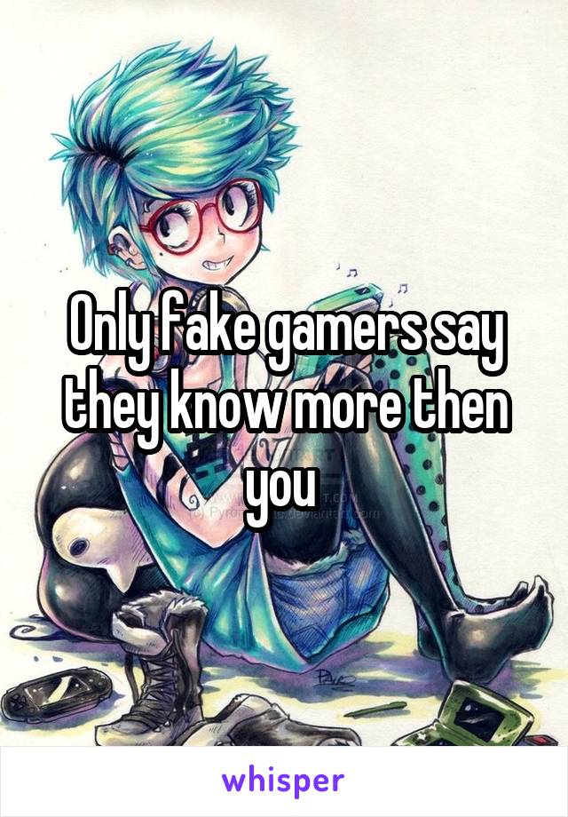 Only fake gamers say they know more then you 