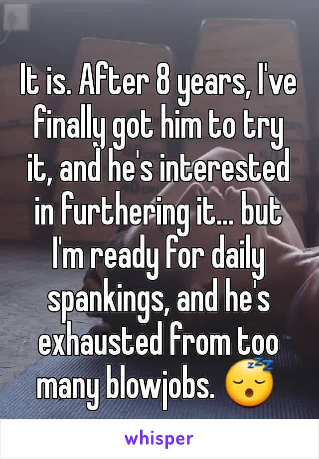 It is. After 8 years, I've finally got him to try it, and he's interested in furthering it... but I'm ready for daily spankings, and he's exhausted from too many blowjobs. 😴 