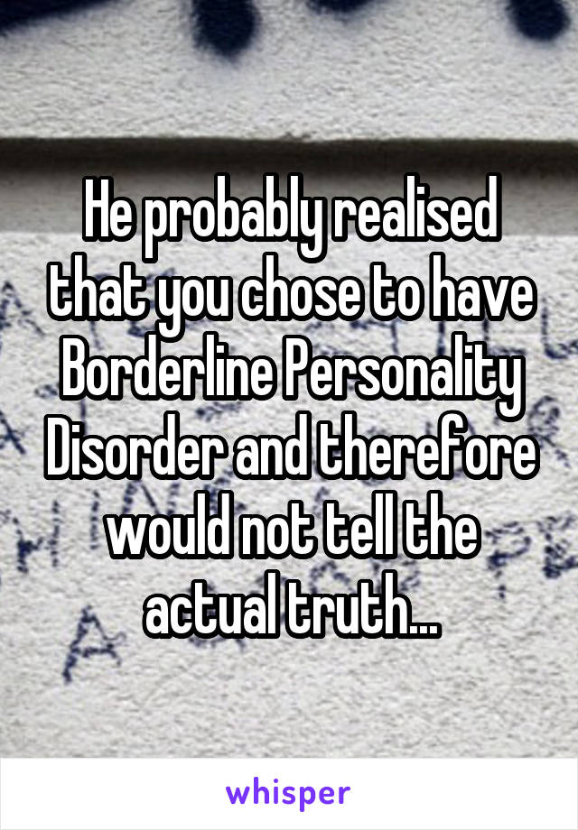 He probably realised that you chose to have Borderline Personality Disorder and therefore would not tell the actual truth...