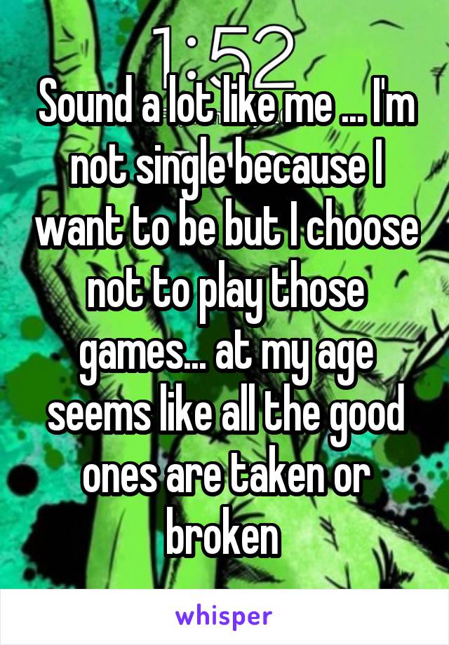 Sound a lot like me ... I'm not single because I want to be but I choose not to play those games... at my age seems like all the good ones are taken or broken 