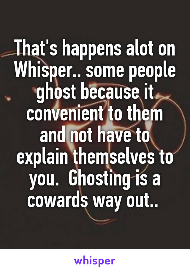 That's happens alot on Whisper.. some people ghost because it convenient to them and not have to explain themselves to you.  Ghosting is a cowards way out.. 
