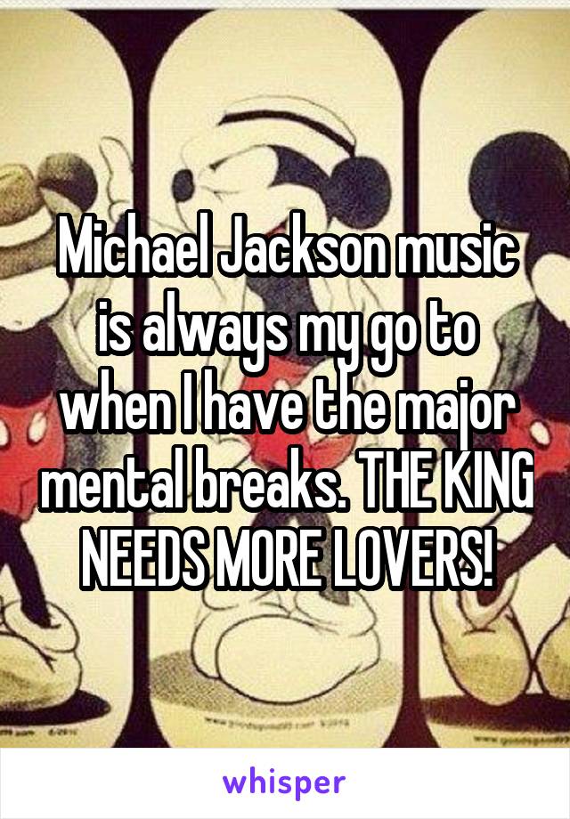 Michael Jackson music is always my go to when I have the major mental breaks. THE KING NEEDS MORE LOVERS!