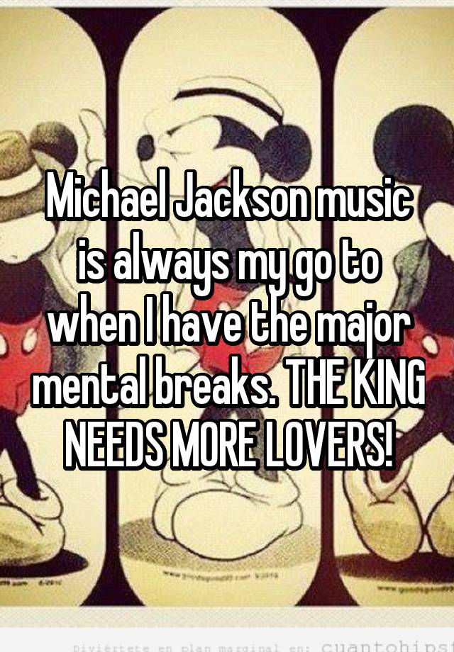 Michael Jackson music is always my go to when I have the major mental breaks. THE KING NEEDS MORE LOVERS!