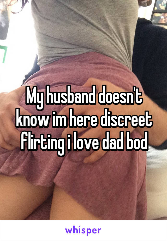 My husband doesn't know im here discreet flirting i love dad bod