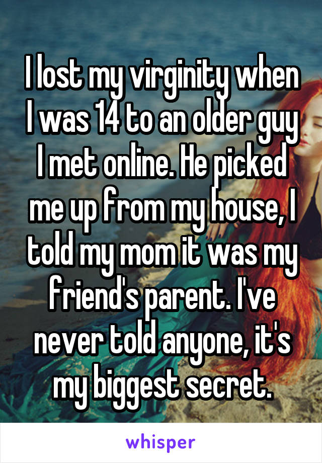 I lost my virginity when I was 14 to an older guy I met online. He picked me up from my house, I told my mom it was my friend's parent. I've never told anyone, it's my biggest secret.