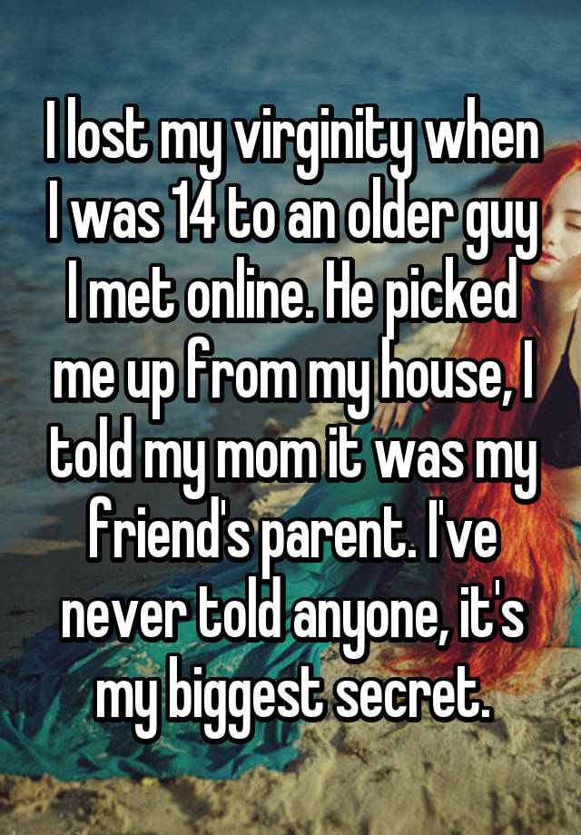 I lost my virginity when I was 14 to an older guy I met online. He picked me up from my house, I told my mom it was my friend's parent. I've never told anyone, it's my biggest secret.