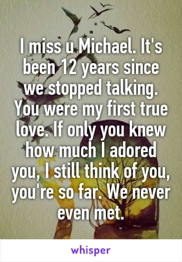 I miss u Michael. It's been 12 years since we stopped talking. You were my first true love. If only you knew how much I adored you, I still think of you, you're so far. We never even met.