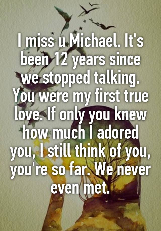 I miss u Michael. It's been 12 years since we stopped talking. You were my first true love. If only you knew how much I adored you, I still think of you, you're so far. We never even met.