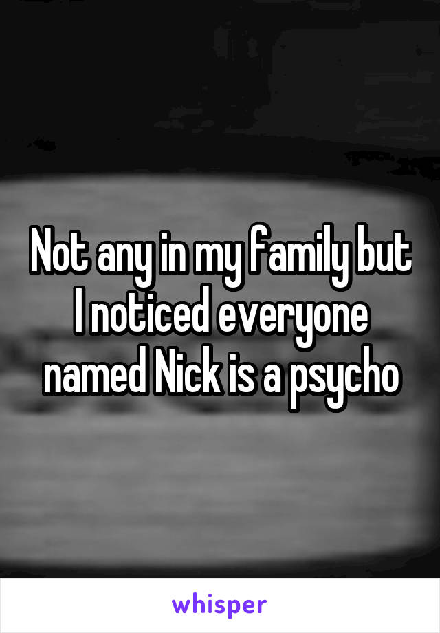 Not any in my family but I noticed everyone named Nick is a psycho