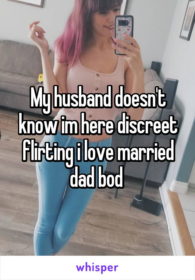 My husband doesn't know im here discreet flirting i love married dad bod 