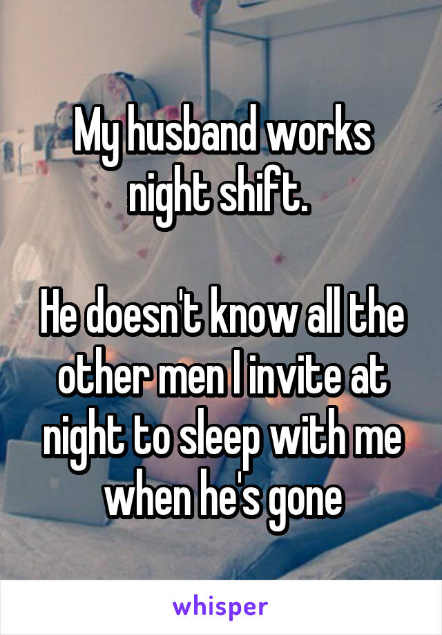 My husband works night shift. 

He doesn't know all the other men I invite at night to sleep with me when he's gone