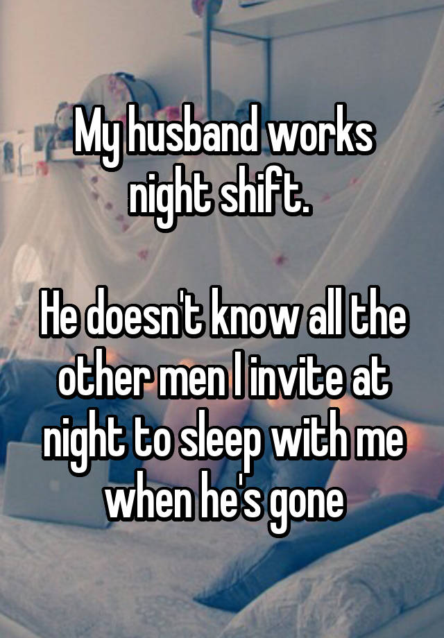 My husband works night shift. 

He doesn't know all the other men I invite at night to sleep with me when he's gone