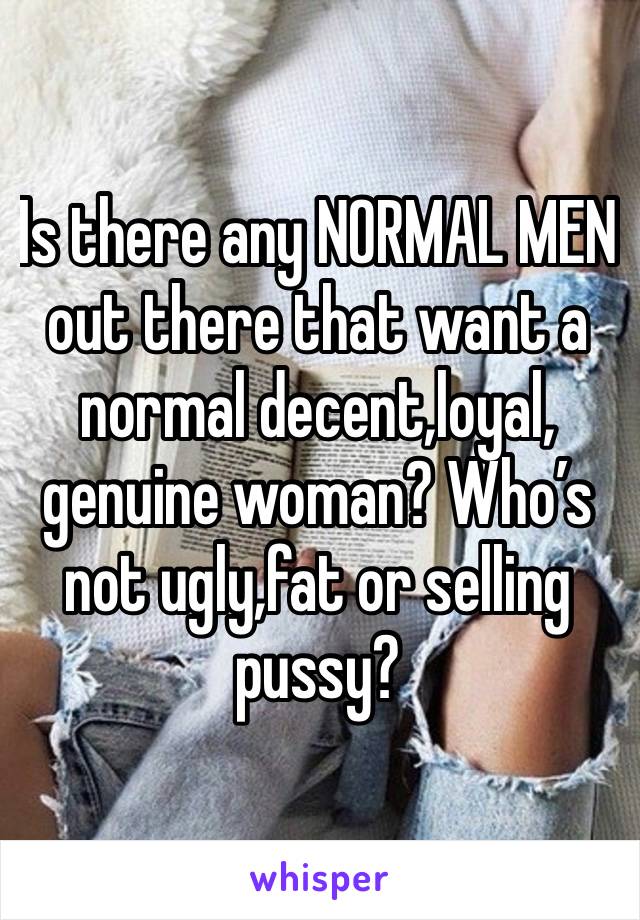 Is there any NORMAL MEN out there that want a normal decent,loyal, genuine woman? Who’s not ugly,fat or selling pussy?