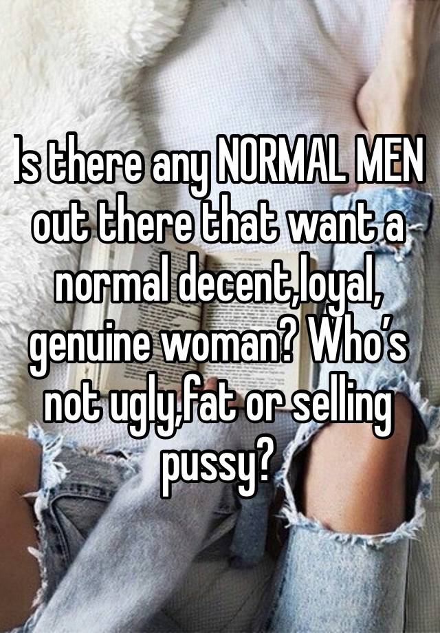 Is there any NORMAL MEN out there that want a normal decent,loyal, genuine woman? Who’s not ugly,fat or selling pussy?