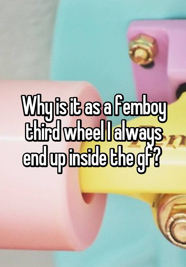 Why is it as a femboy third wheel I always end up inside the gf? 