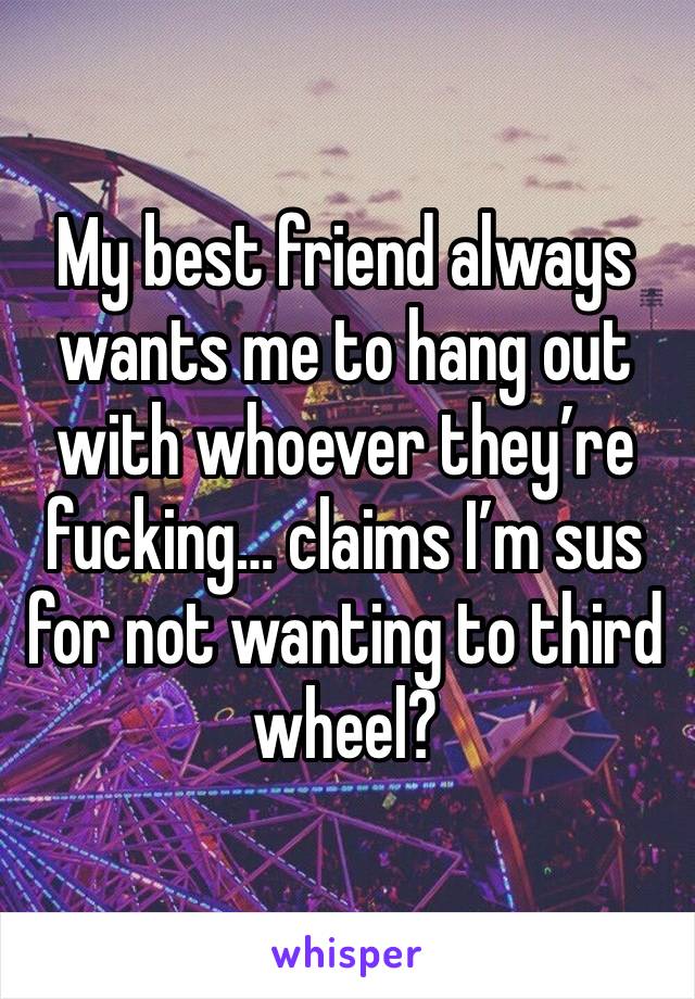 My best friend always wants me to hang out with whoever they’re fucking… claims I’m sus for not wanting to third wheel?