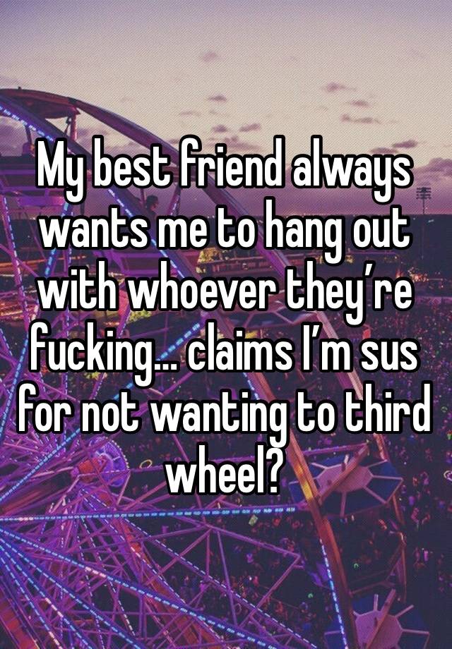 My best friend always wants me to hang out with whoever they’re fucking… claims I’m sus for not wanting to third wheel?