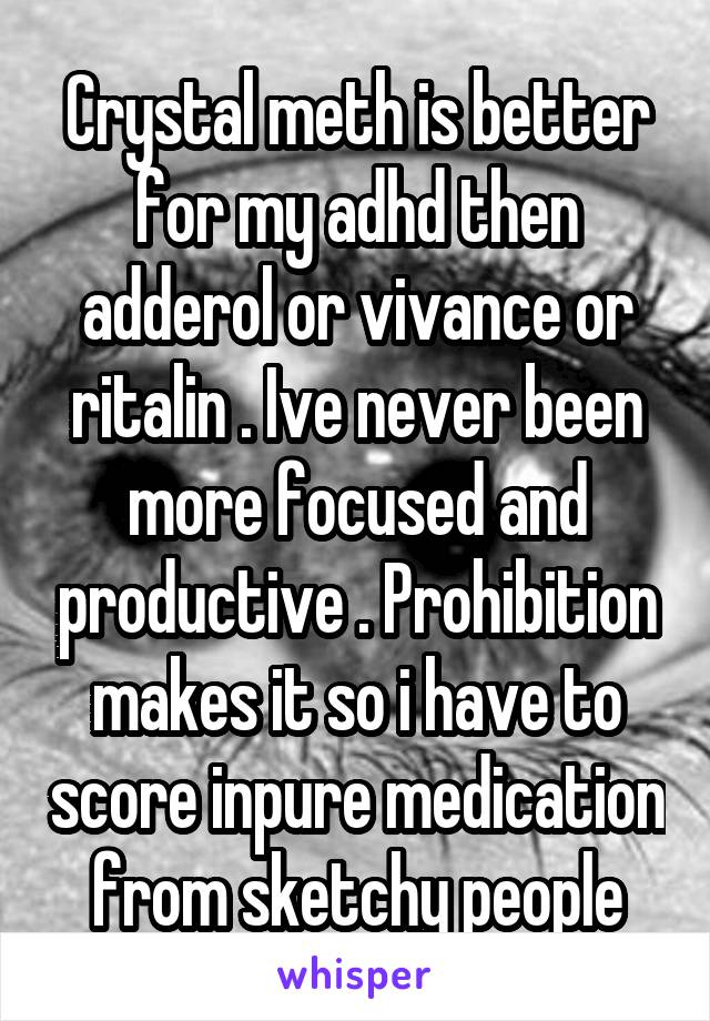 Crystal meth is better for my adhd then adderol or vivance or ritalin . Ive never been more focused and productive . Prohibition makes it so i have to score inpure medication from sketchy people