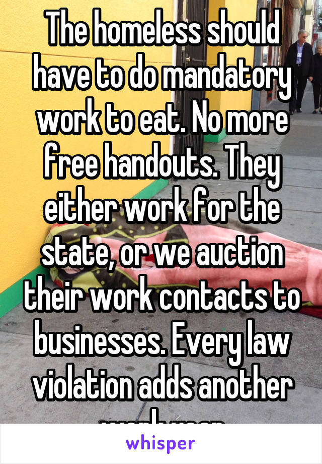 The homeless should have to do mandatory work to eat. No more free handouts. They either work for the state, or we auction their work contacts to businesses. Every law violation adds another work year
