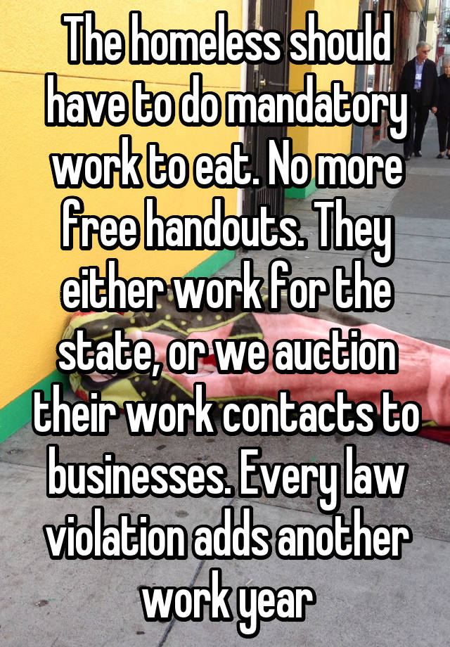 The homeless should have to do mandatory work to eat. No more free handouts. They either work for the state, or we auction their work contacts to businesses. Every law violation adds another work year