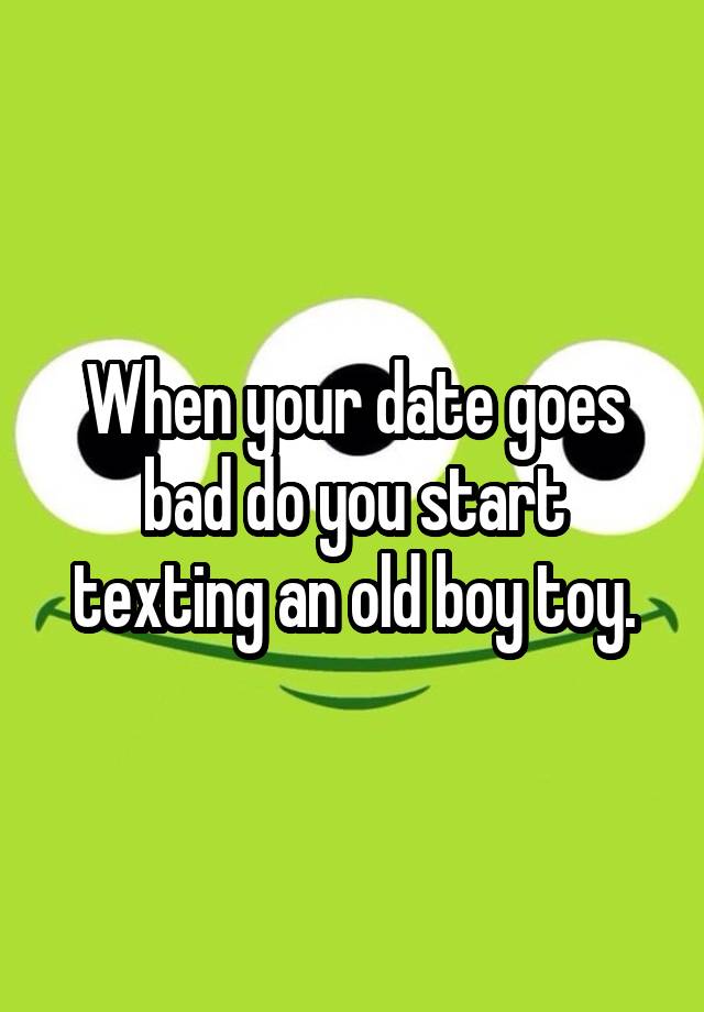 When your date goes bad do you start texting an old boy toy.