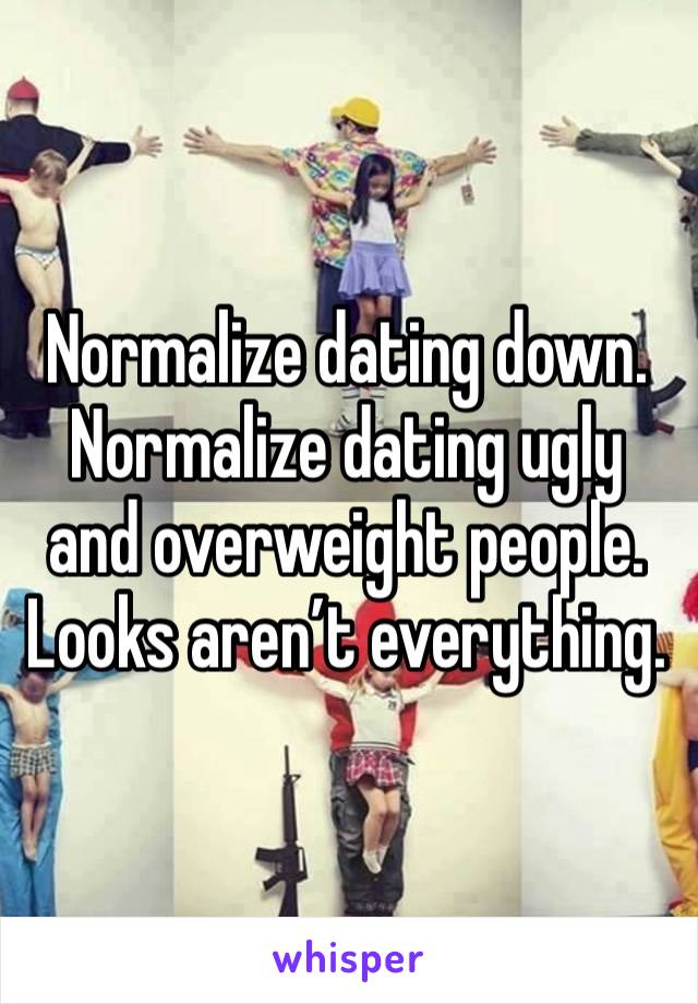 Normalize dating down. Normalize dating ugly and overweight people. Looks aren’t everything.