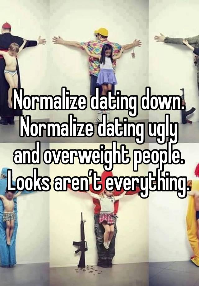 Normalize dating down. Normalize dating ugly and overweight people. Looks aren’t everything.