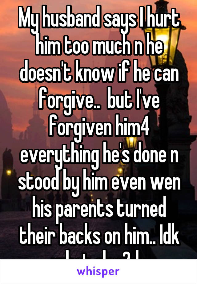 My husband says I hurt him too much n he doesn't know if he can forgive..  but I've forgiven him4 everything he's done n stood by him even wen his parents turned their backs on him.. Idk what else2do