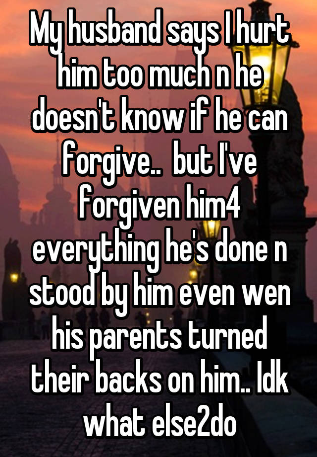 My husband says I hurt him too much n he doesn't know if he can forgive..  but I've forgiven him4 everything he's done n stood by him even wen his parents turned their backs on him.. Idk what else2do