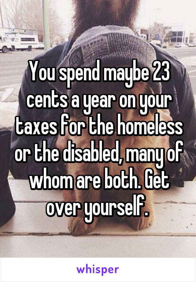 You spend maybe 23 cents a year on your taxes for the homeless or the disabled, many of whom are both. Get over yourself. 