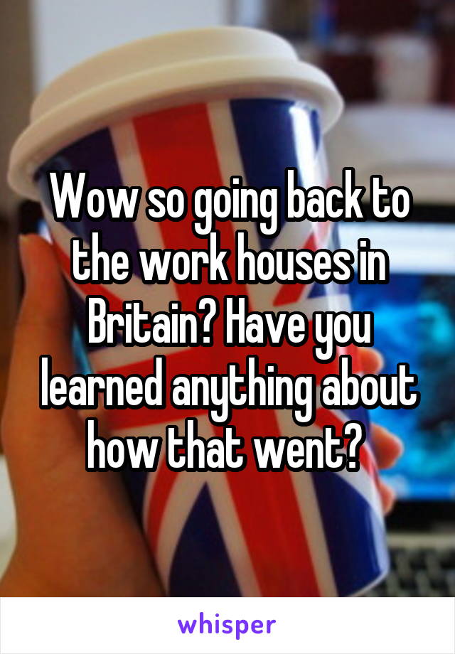 Wow so going back to the work houses in Britain? Have you learned anything about how that went? 