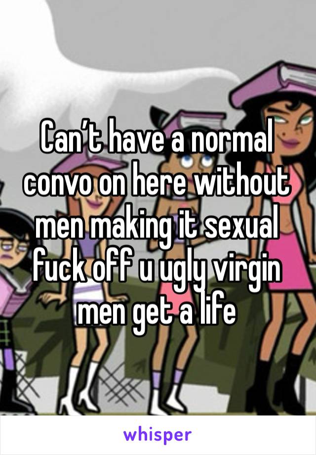 Can’t have a normal convo on here without men making it sexual fuck off u ugly virgin men get a life 