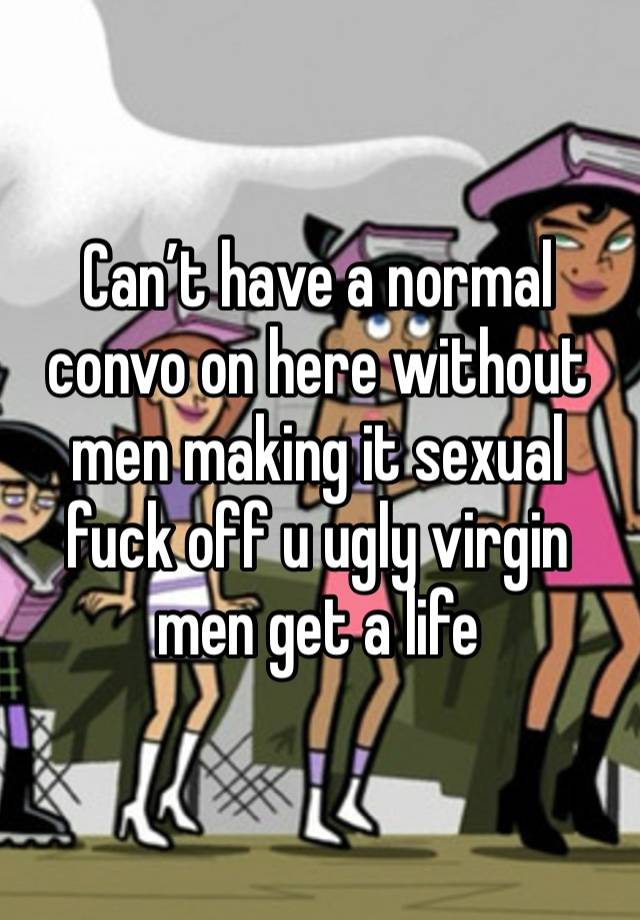 Can’t have a normal convo on here without men making it sexual fuck off u ugly virgin men get a life 