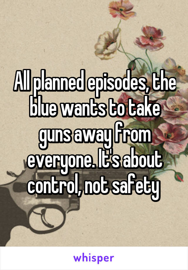 All planned episodes, the blue wants to take guns away from everyone. It's about control, not safety 