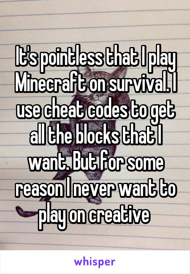 It's pointless that I play Minecraft on survival. I use cheat codes to get all the blocks that I want. But for some reason I never want to play on creative 