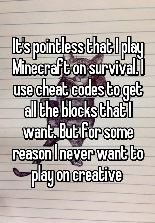 It's pointless that I play Minecraft on survival. I use cheat codes to get all the blocks that I want. But for some reason I never want to play on creative 